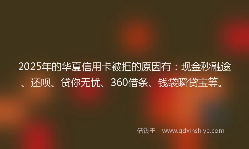 2025年的华夏信用卡被拒的原因有：现金秒融途、还呗、贷你无忧、360借条、钱袋瞬贷宝等。