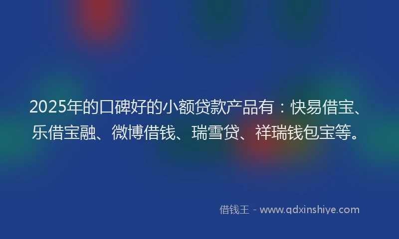 2025年的口碑好的小额贷款产品有：快易借宝、乐借宝融、微博借钱、瑞雪贷、祥瑞钱包宝等。