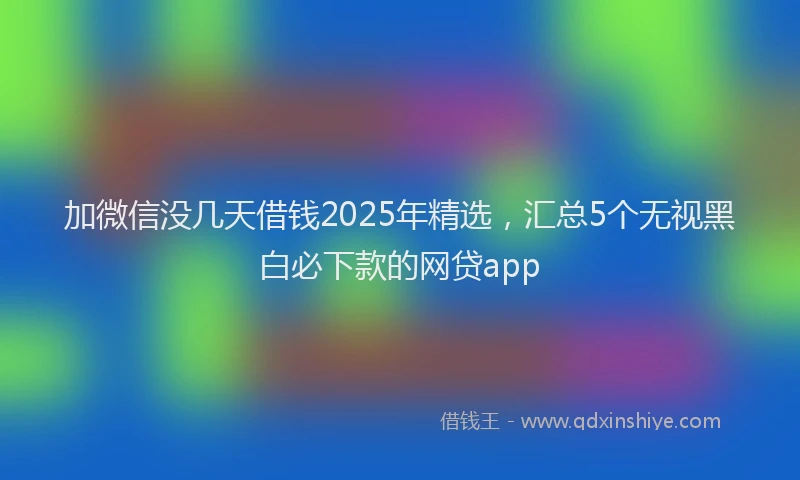 加微信没几天借钱2025年精选，汇总5个无视黑白必下款的网贷app