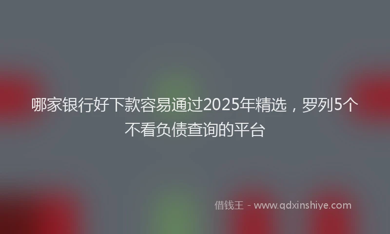 哪家银行好下款容易通过2025年精选，罗列5个不看负债查询的平台