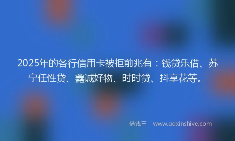 2025年的各行信用卡被拒前兆有：钱贷乐借、苏宁任性贷、鑫诚好物、时时贷、抖享花等。