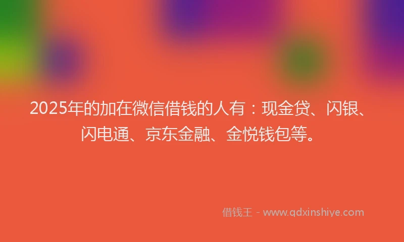 2025年的加在微信借钱的人有：现金贷、闪银、闪电通、京东金融、金悦钱包等。