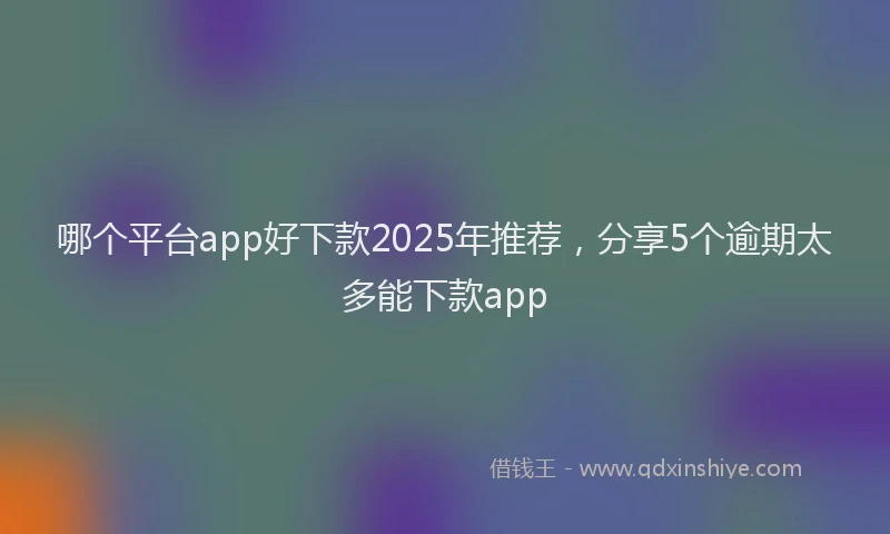 哪个平台app好下款2025年推荐，分享5个逾期太多能下款app