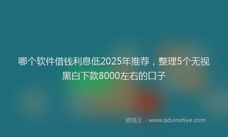 哪个软件借钱利息低2025年推荐，整理5个无视黑白下款8000左右的口子