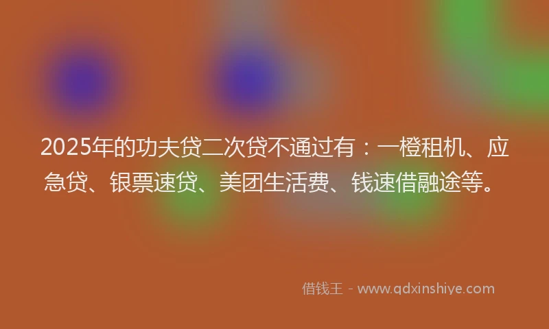 2025年的功夫贷二次贷不通过有：一橙租机、应急贷、银票速贷、美团生活费、钱速借融途等。