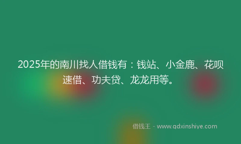 2025年的南川找人借钱有：钱站、小金鹿、花呗速借、功夫贷、龙龙用等。