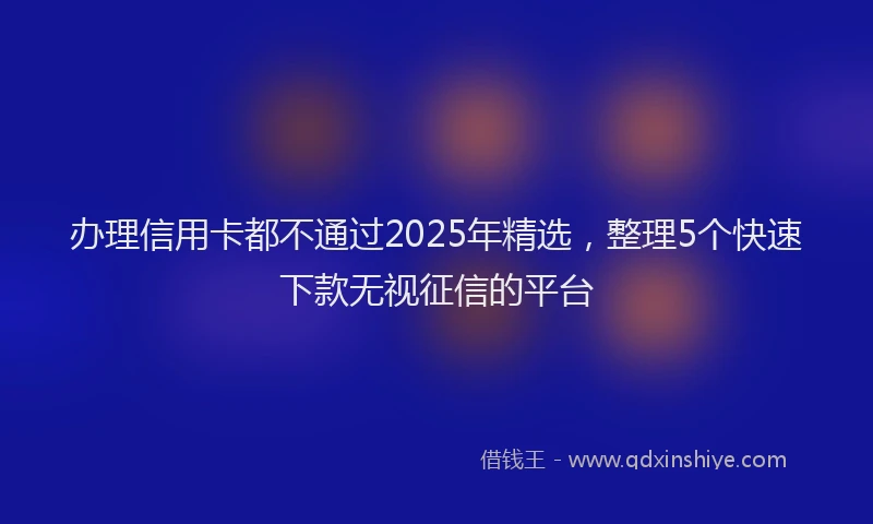办理信用卡都不通过2025年精选，整理5个快速下款无视征信的平台