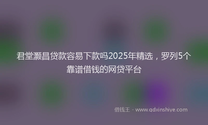 君堂灏昌贷款容易下款吗2025年精选，罗列5个靠谱借钱的网贷平台