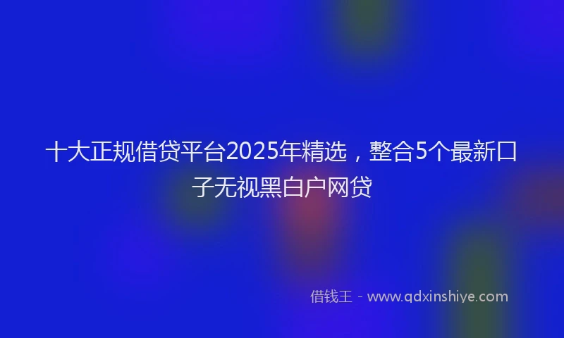 十大正规借贷平台2025年精选，整合5个最新口子无视黑白户网贷