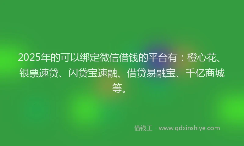2025年的可以绑定微信借钱的平台有：橙心花、银票速贷、闪贷宝速融、借贷易融宝、千亿商城等。