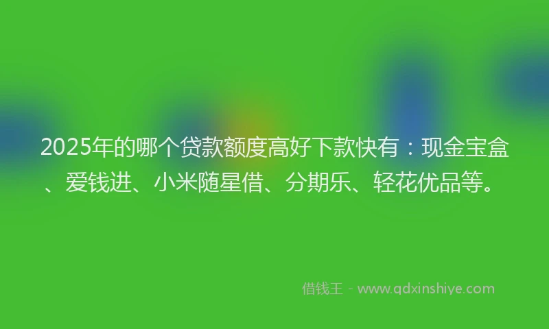 2025年的哪个贷款额度高好下款快有：现金宝盒、爱钱进、小米随星借、分期乐、轻花优品等。