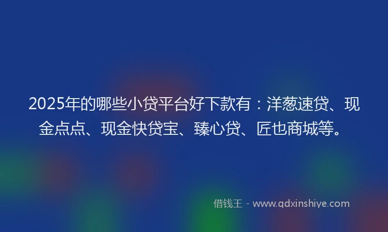 2025年的哪些小贷平台好下款有：洋葱速贷、现金点点、现金快贷宝、臻心贷、匠也商城等。