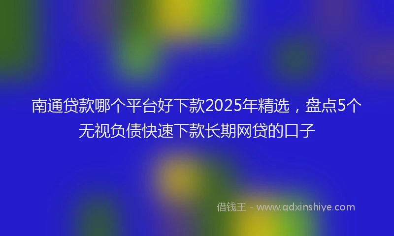 南通贷款哪个平台好下款2025年精选，盘点5个无视负债快速下款长期网贷的口子