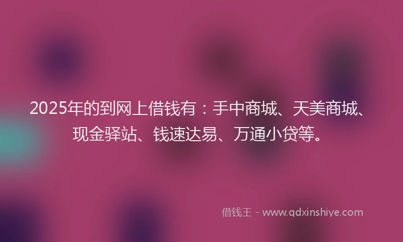2025年的到网上借钱有：手中商城、天美商城、现金驿站、钱速达易、万通小贷等。