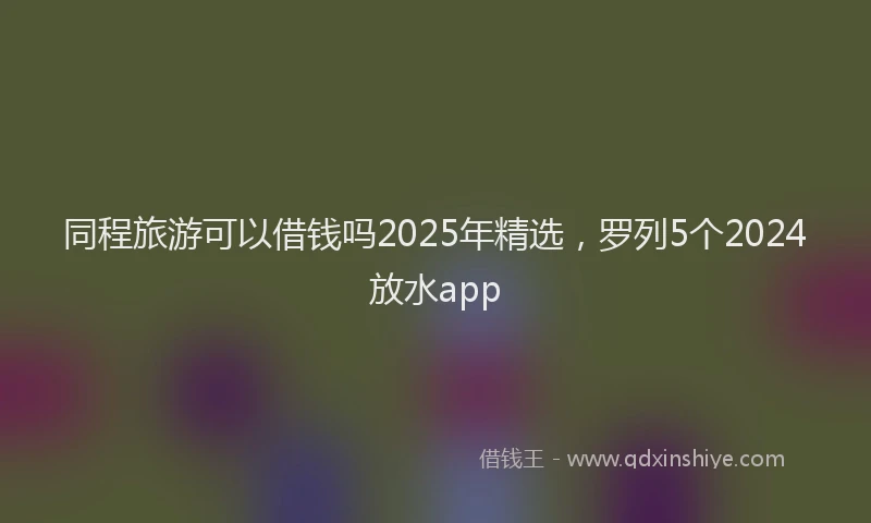 同程旅游可以借钱吗2025年精选，罗列5个2024放水app