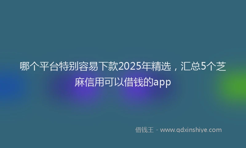 哪个平台特别容易下款2025年精选，汇总5个芝麻信用可以借钱的app