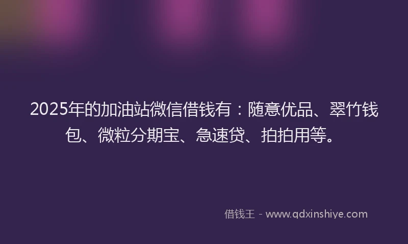 2025年的加油站微信借钱有：随意优品、翠竹钱包、微粒分期宝、急速贷、拍拍用等。