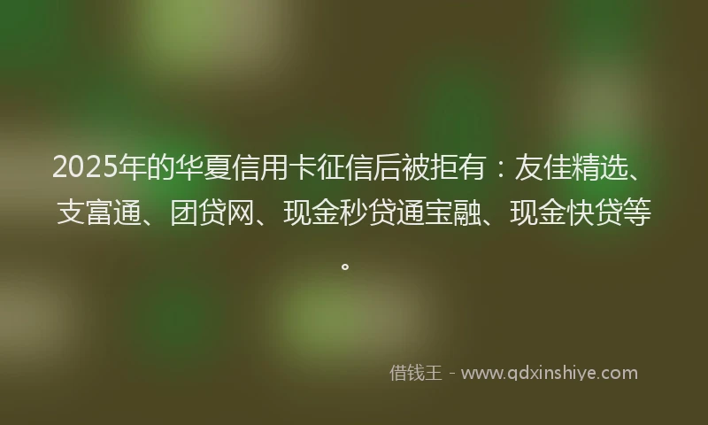 2025年的华夏信用卡征信后被拒有：友佳精选、支富通、团贷网、现金秒贷通宝融、现金快贷等。