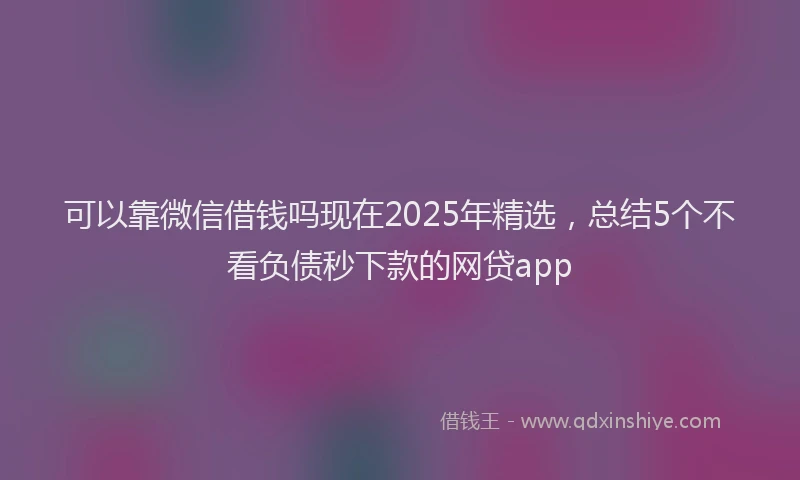 可以靠微信借钱吗现在2025年精选，总结5个不看负债秒下款的网贷app