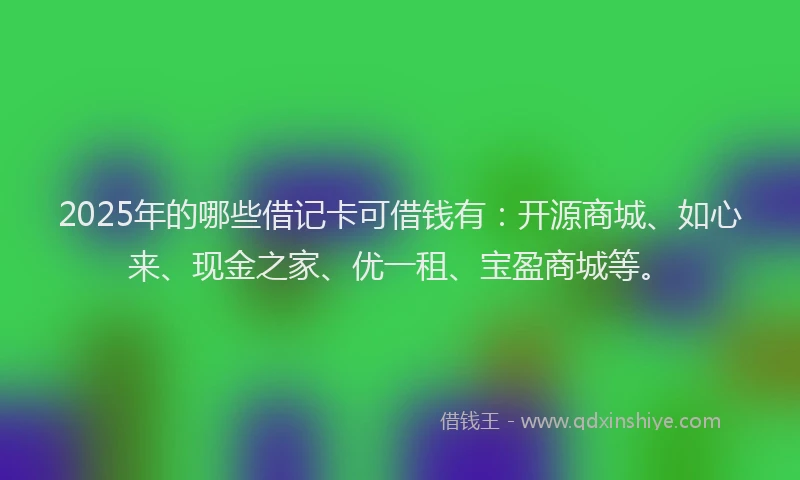 2025年的哪些借记卡可借钱有：开源商城、如心来、现金之家、优一租、宝盈商城等。