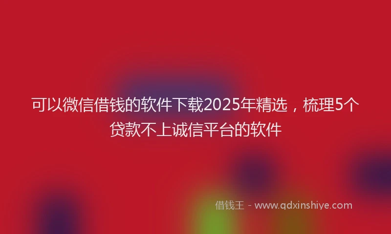 可以微信借钱的软件下载2025年精选，梳理5个贷款不上诚信平台的软件