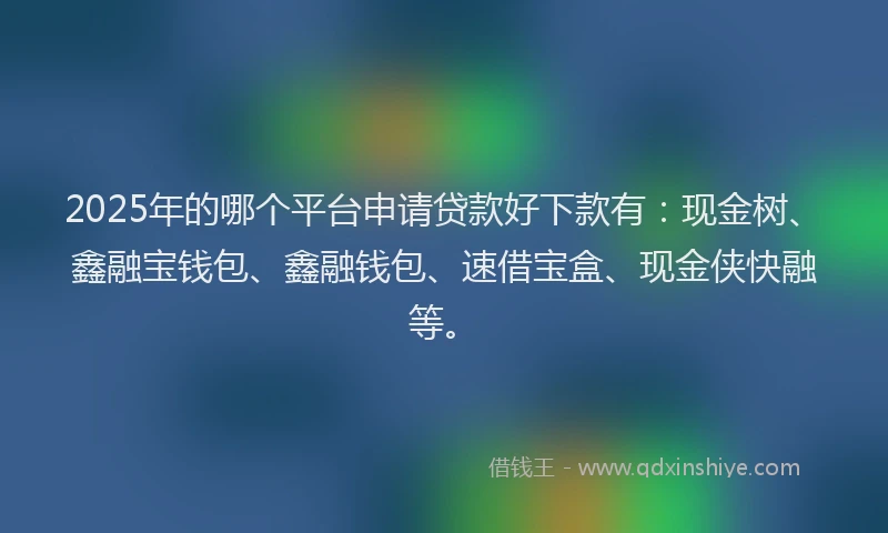 2025年的哪个平台申请贷款好下款有：现金树、鑫融宝钱包、鑫融钱包、速借宝盒、现金侠快融等。