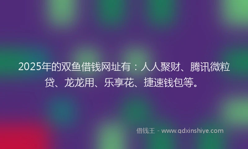 2025年的双鱼借钱网址有：人人聚财、腾讯微粒贷、龙龙用、乐享花、捷速钱包等。