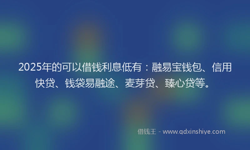 2025年的可以借钱利息低有：融易宝钱包、信用快贷、钱袋易融途、麦芽贷、臻心贷等。