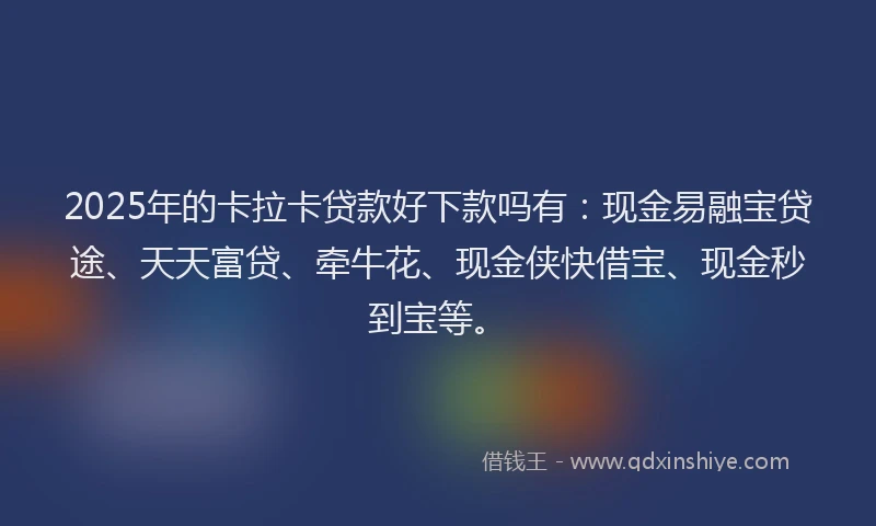2025年的卡拉卡贷款好下款吗有：现金易融宝贷途、天天富贷、牵牛花、现金侠快借宝、现金秒到宝等。