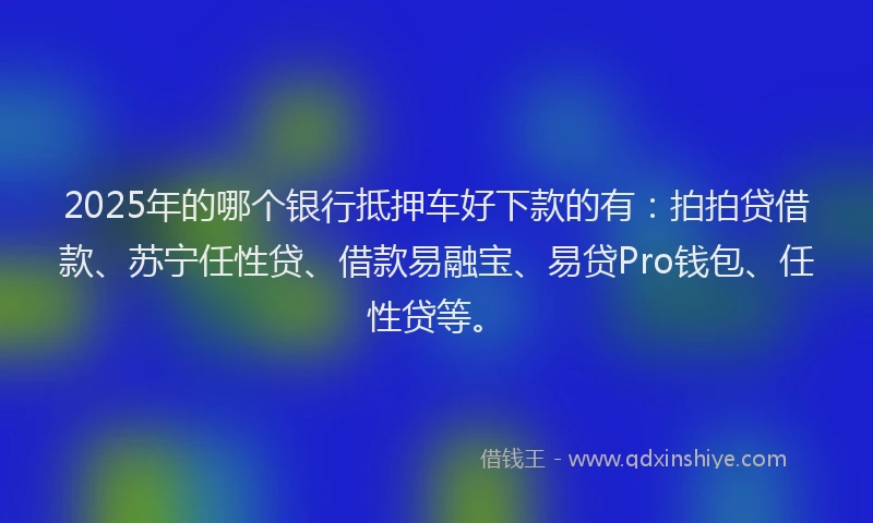 2025年的哪个银行抵押车好下款的有：拍拍贷借款、苏宁任性贷、借款易融宝、易贷Pro钱包、任性贷等。