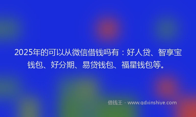 2025年的可以从微信借钱吗有：好人贷、智享宝钱包、好分期、易贷钱包、福星钱包等。
