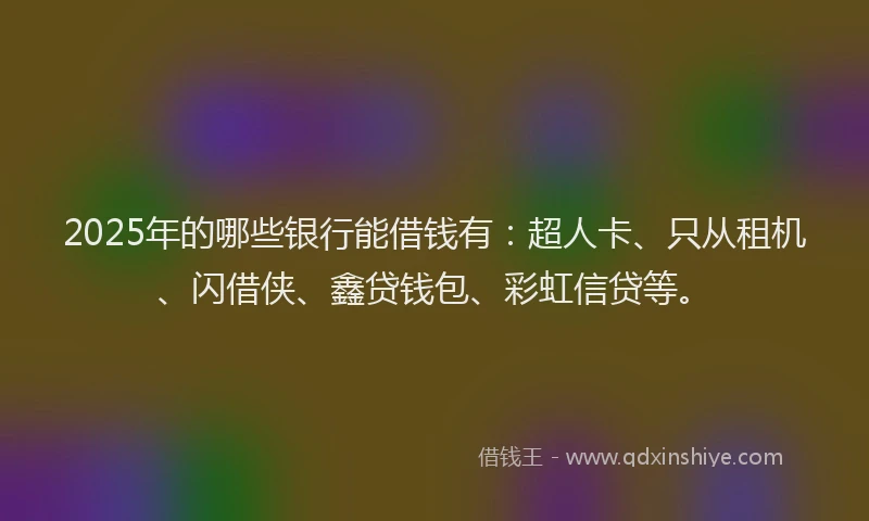 2025年的哪些银行能借钱有：超人卡、只从租机、闪借侠、鑫贷钱包、彩虹信贷等。