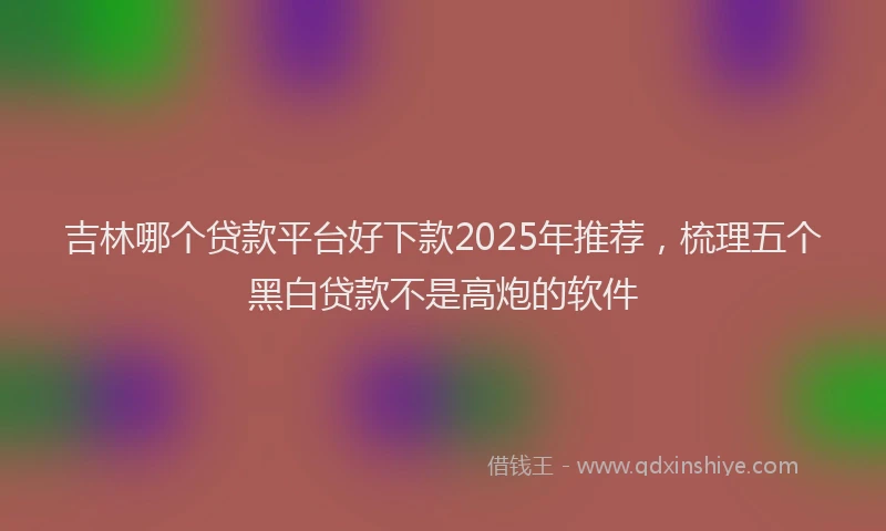 吉林哪个贷款平台好下款2025年推荐，梳理五个黑白贷款不是高炮的软件