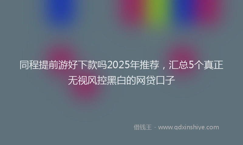 同程提前游好下款吗2025年推荐，汇总5个真正无视风控黑白的网贷口子