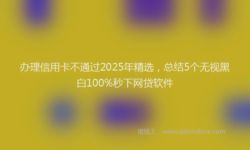 办理信用卡不通过2025年精选，总结5个无视黑白100%秒下网贷软件