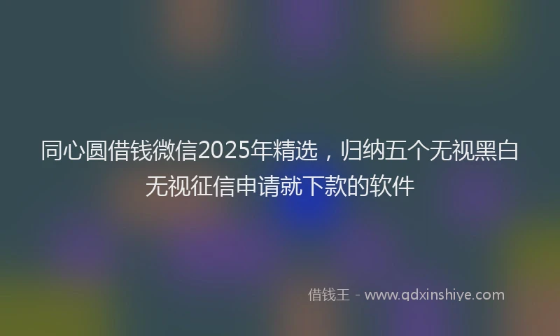 同心圆借钱微信2025年精选，归纳五个无视黑白无视征信申请就下款的软件