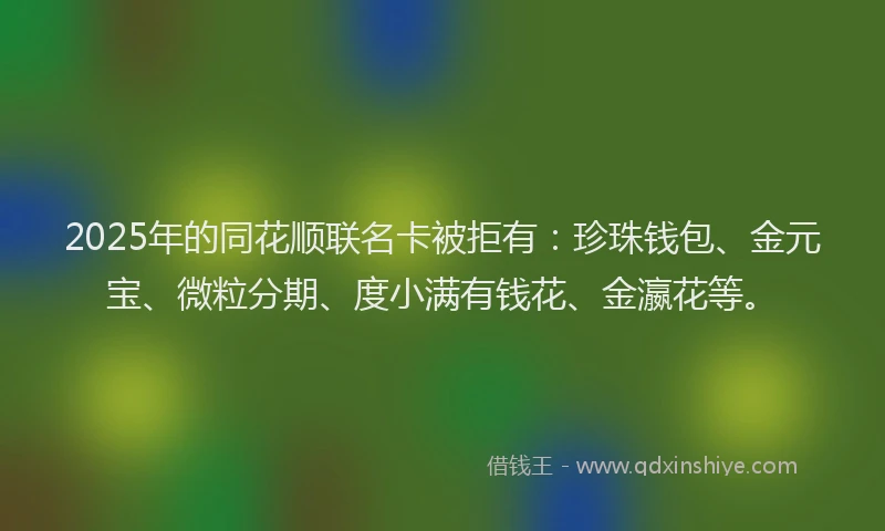 2025年的同花顺联名卡被拒有：珍珠钱包、金元宝、微粒分期、度小满有钱花、金瀛花等。