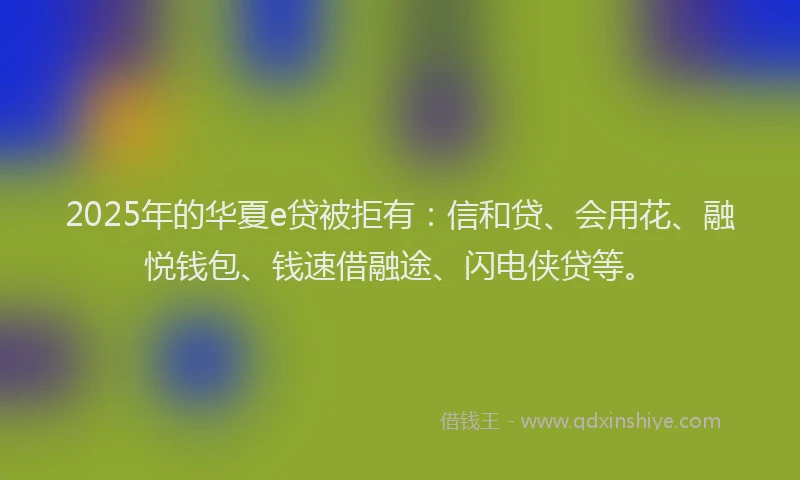 2025年的华夏e贷被拒有：信和贷、会用花、融悦钱包、钱速借融途、闪电侠贷等。