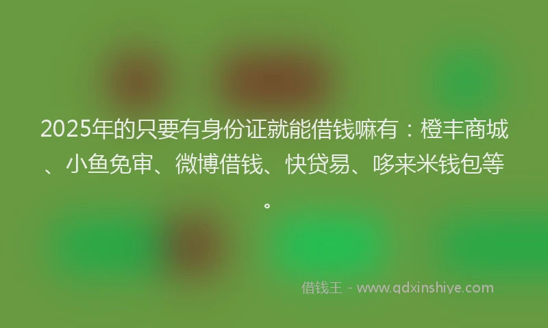 2025年的只要有身份证就能借钱嘛有：橙丰商城、小鱼免审、微博借钱、快贷易、哆来米钱包等。