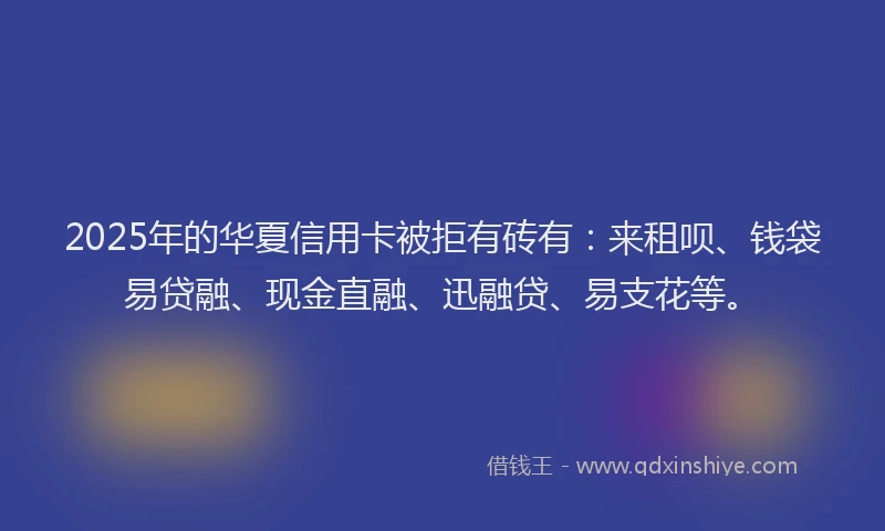 2025年的华夏信用卡被拒有砖有：来租呗、钱袋易贷融、现金直融、迅融贷、易支花等。