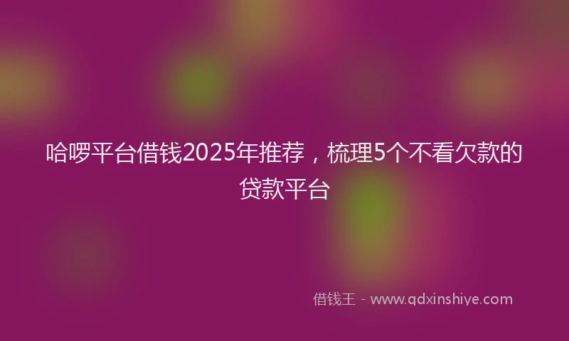 哈啰平台借钱2025年推荐，梳理5个不看欠款的贷款平台