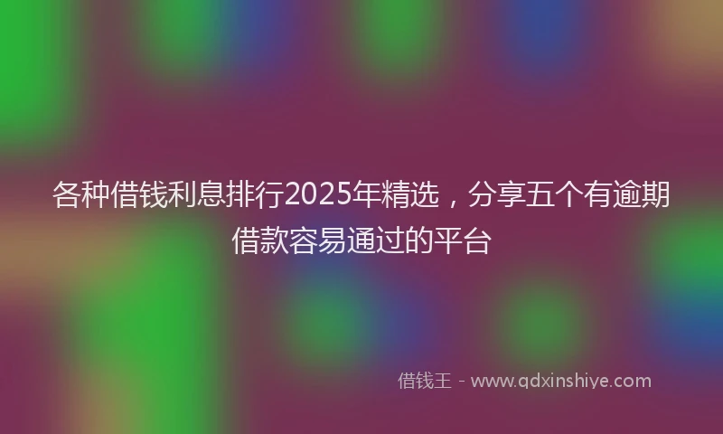 各种借钱利息排行2025年精选，分享五个有逾期借款容易通过的平台