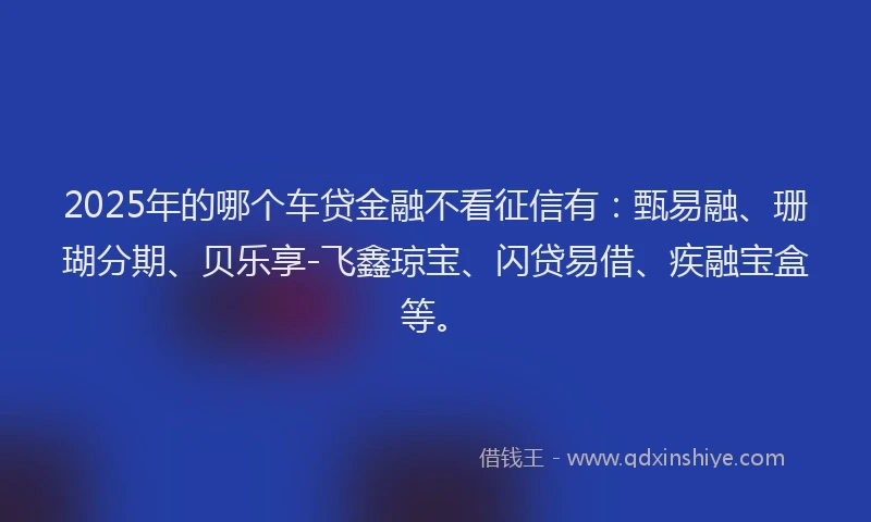 2025年的哪个车贷金融不看征信有：甄易融、珊瑚分期、贝乐享-飞鑫琼宝、闪贷易借、疾融宝盒等。