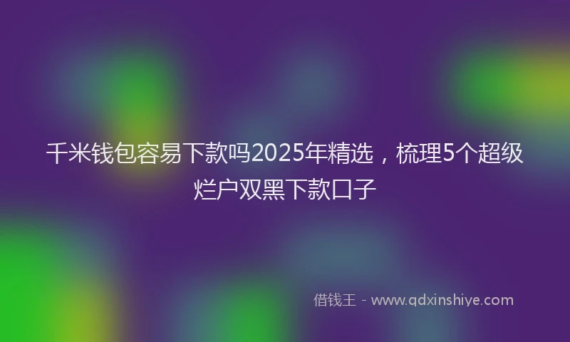 千米钱包容易下款吗2025年精选，梳理5个超级烂户双黑下款口子