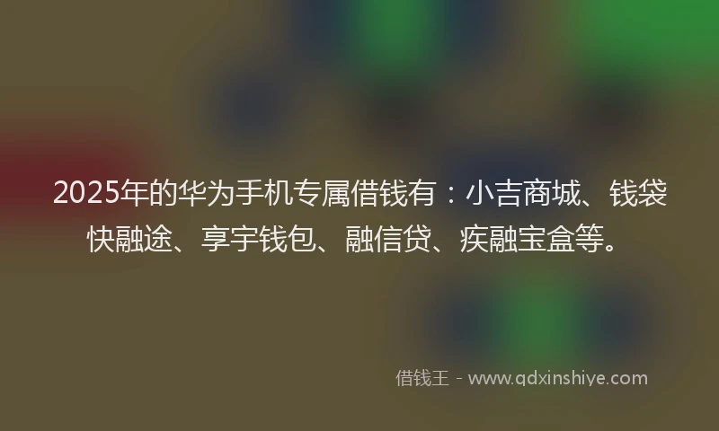 2025年的华为手机专属借钱有：小吉商城、钱袋快融途、享宇钱包、融信贷、疾融宝盒等。
