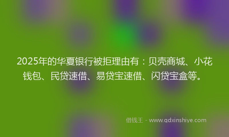 2025年的华夏银行被拒理由有：贝壳商城、小花钱包、民贷速借、易贷宝速借、闪贷宝盒等。