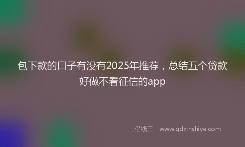 包下款的口子有没有2025年推荐，总结五个贷款好做不看征信的app