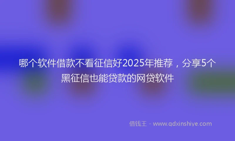 哪个软件借款不看征信好2025年推荐，分享5个黑征信也能贷款的网贷软件