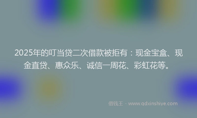 2025年的叮当贷二次借款被拒有：现金宝盒、现金直贷、惠众乐、诚信一周花、彩虹花等。