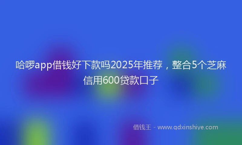 哈啰app借钱好下款吗2025年推荐，整合5个芝麻信用600贷款口子